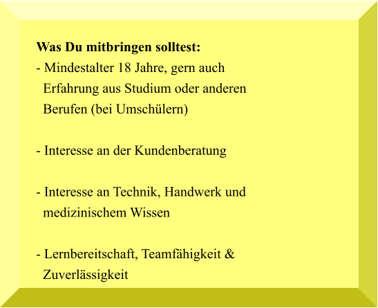 Was Du mitbringen solltest: - Mindestalter 18 Jahre, gern auch   Erfahrung aus Studium oder anderen   Berufen (bei Umschülern)  - Interesse an der Kundenberatung  - Interesse an Technik, Handwerk und   medizinischem Wissen  - Lernbereitschaft, Teamfähigkeit &  Zuverlässigkeit